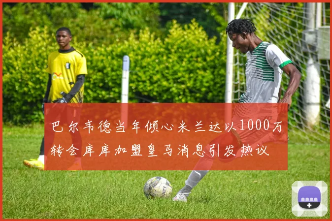 巴尔韦德当年倾心米兰达以1000万转会库库加盟皇马消息引发热议