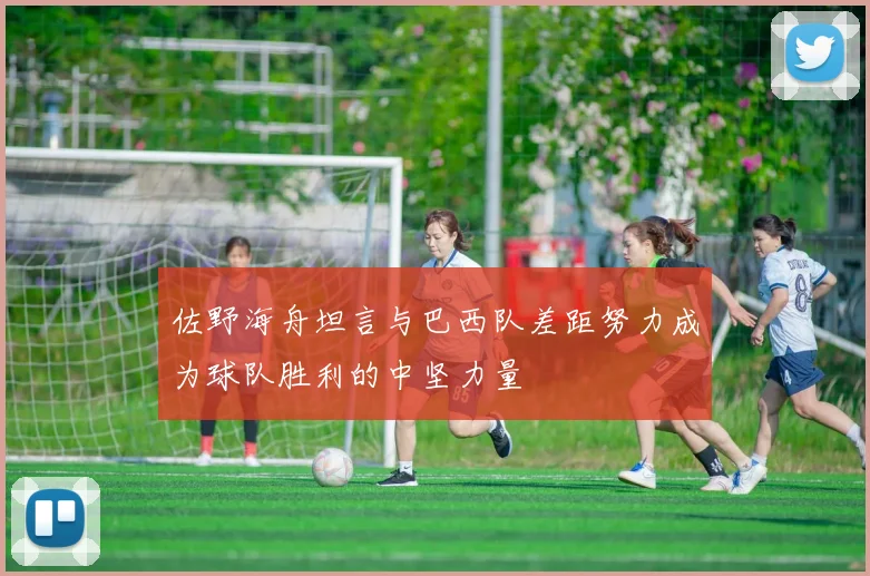 佐野海舟坦言与巴西队差距努力成为球队胜利的中坚力量