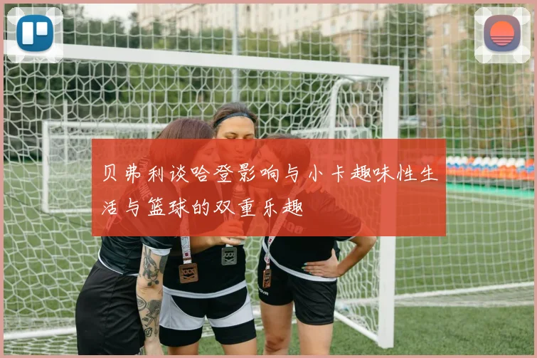 贝弗利谈哈登影响与小卡趣味性生活与篮球的双重乐趣