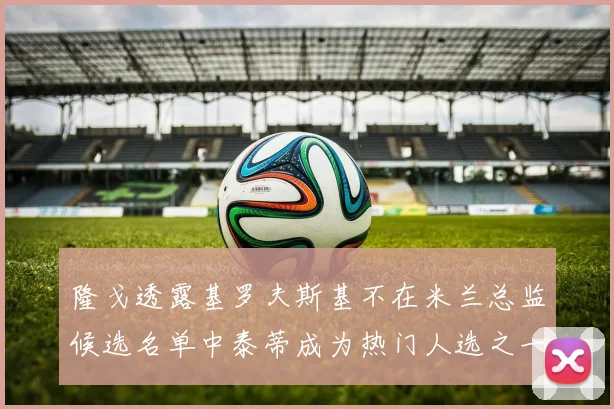 隆戈透露基罗夫斯基不在米兰总监候选名单中泰蒂成为热门人选之一
