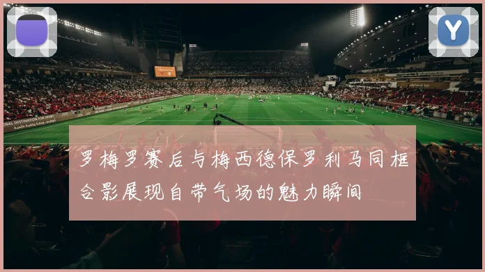罗梅罗赛后与梅西德保罗利马同框合影展现自带气场的魅力瞬间