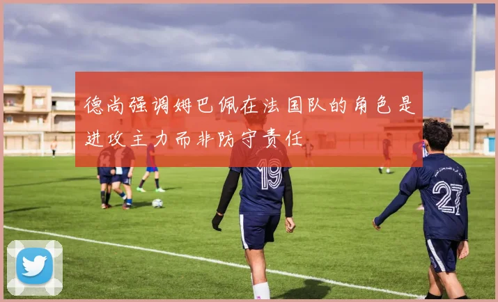 德尚强调姆巴佩在法国队的角色是进攻主力而非防守责任