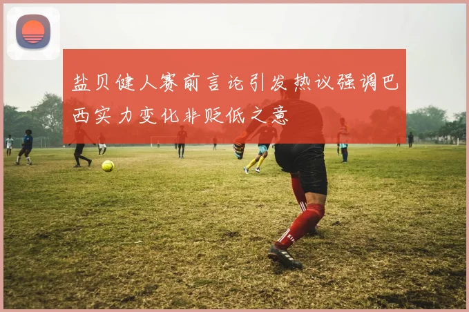 盐贝健人赛前言论引发热议强调巴西实力变化非贬低之意