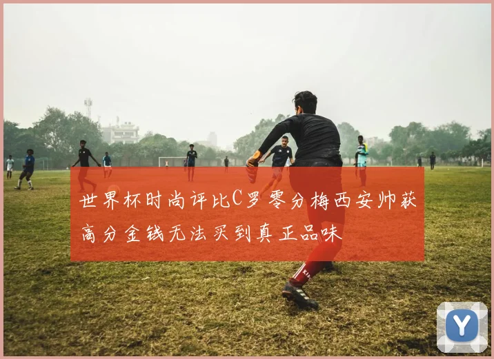世界杯时尚评比C罗零分梅西安帅获高分金钱无法买到真正品味