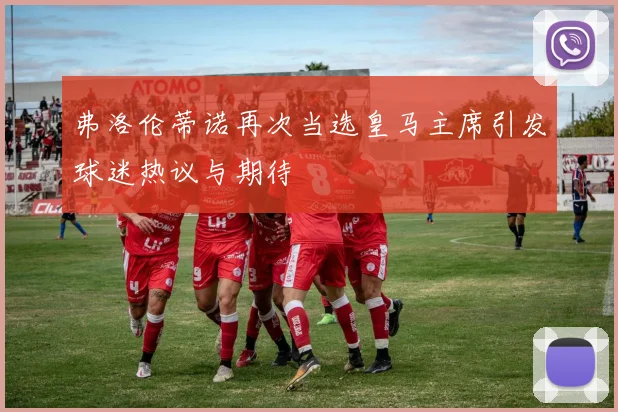 弗洛伦蒂诺再次当选皇马主席引发球迷热议与期待