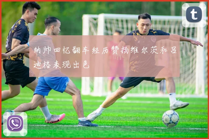 纳帅回忆翻车经历赞扬维尔茨和吕迪格表现出色