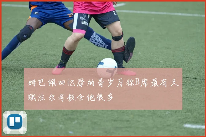 姆巴佩回忆摩纳哥岁月称B席最有天赋法尔考教会他很多