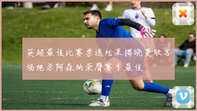 英超最佳比赛票选结果揭晓曼联客场绝杀阿森纳荣膺赛季最佳